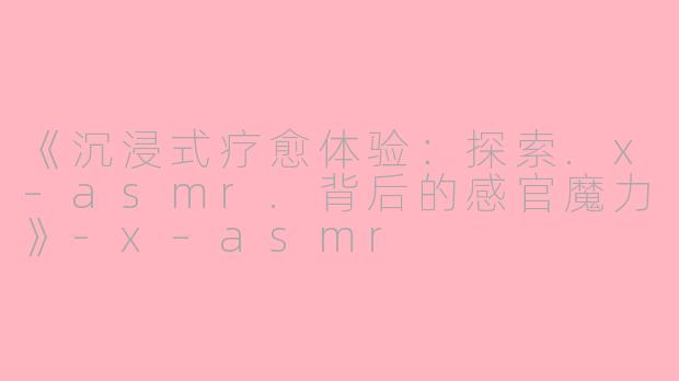 《沉浸式疗愈体验：探索.x–asmr.背后的感官魔力》-x–asmr