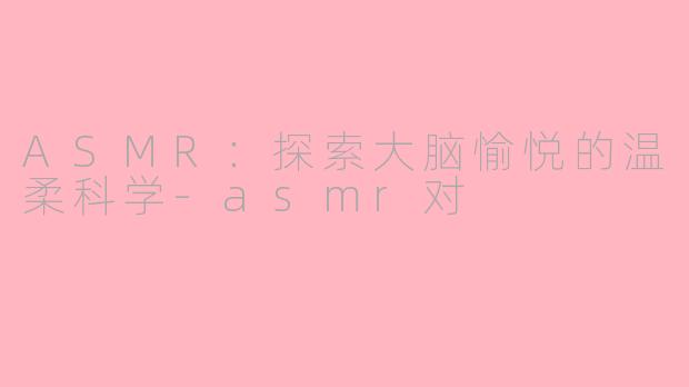 ASMR：探索大脑愉悦的温柔科学-asmr对