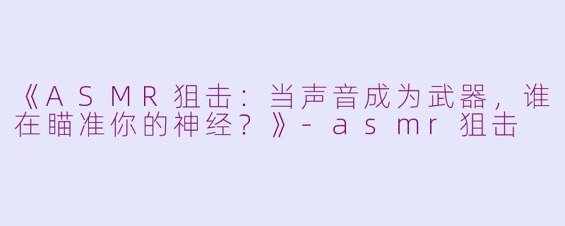 《ASMR狙击：当声音成为武器，谁在瞄准你的神经？》-asmr狙击