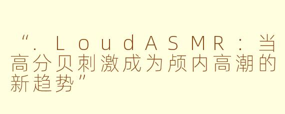 “.LoudASMR：当高分贝刺激成为颅内高潮的新趋势”