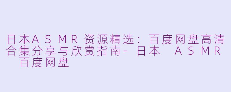 日本ASMR资源精选：百度网盘高清合集分享与欣赏指南-日本 ASMR 百度网盘