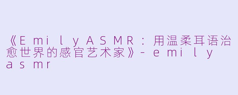 《EmilyASMR：用温柔耳语治愈世界的感官艺术家》-emily asmr