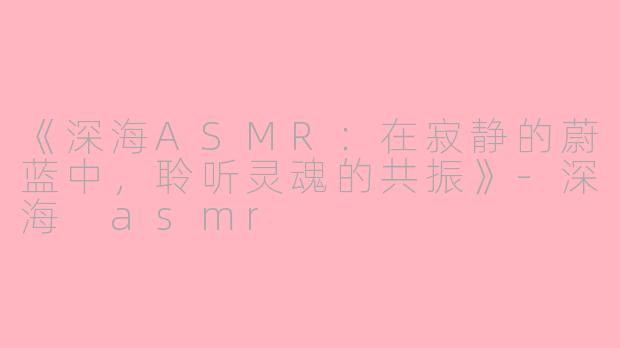《深海ASMR：在寂静的蔚蓝中，聆听灵魂的共振》-深海 asmr
