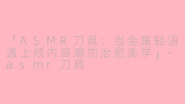 「ASMR刀具：当金属轻语遇上颅内高潮的治愈美学」-asmr刀具