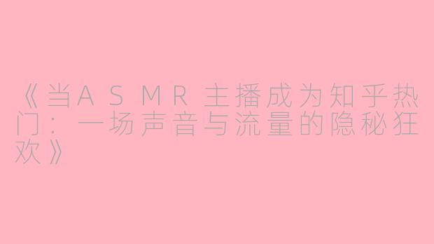 《当ASMR主播成为知乎热门:一场声音与流量的隐秘狂欢》