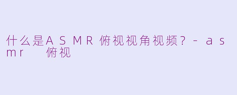 什么是ASMR俯视视角视频？-asmr 俯视