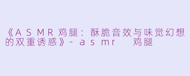 《ASMR鸡腿：酥脆音效与味觉幻想的双重诱惑》-asmr 鸡腿