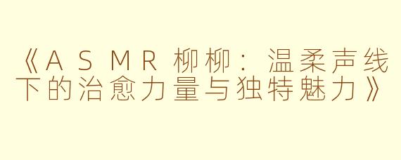 《ASMR柳柳：温柔声线下的治愈力量与独特魅力》