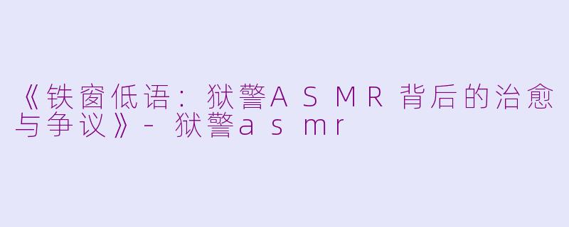 《铁窗低语：狱警ASMR背后的治愈与争议》-狱警asmr