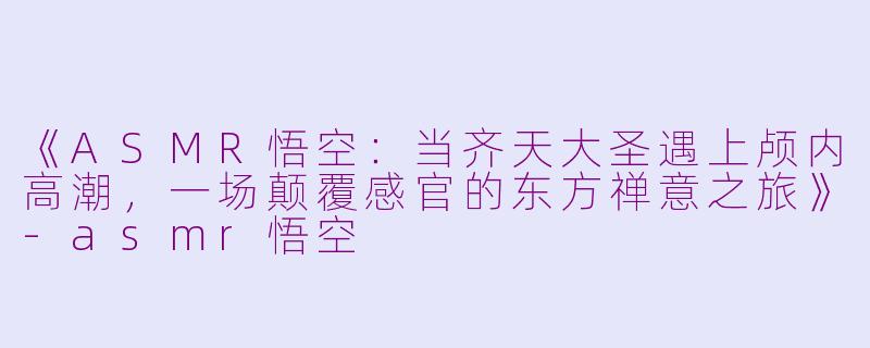 《ASMR悟空：当齐天大圣遇上颅内高潮，一场颠覆感官的东方禅意之旅》-asmr悟空