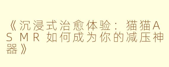 《沉浸式治愈体验：猫猫ASMR如何成为你的减压神器》