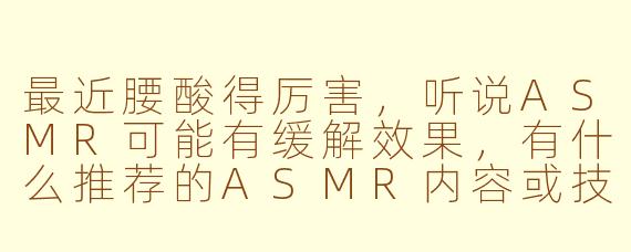 最近腰酸得厉害,听说ASMR可能有缓解效果,有什么推荐的ASMR内容或技巧吗?