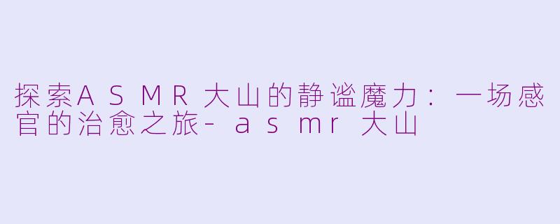 探索ASMR大山的静谧魔力：一场感官的治愈之旅-asmr大山