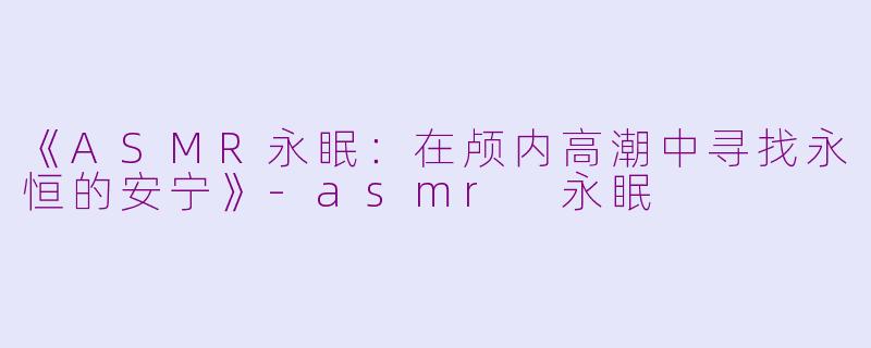 《ASMR永眠：在颅内高潮中寻找永恒的安宁》-asmr 永眠