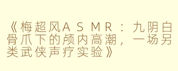 《梅超风ASMR：九阴白骨爪下的颅内高潮，一场另类武侠声疗实验》