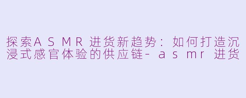 探索ASMR进货新趋势：如何打造沉浸式感官体验的供应链-asmr进货