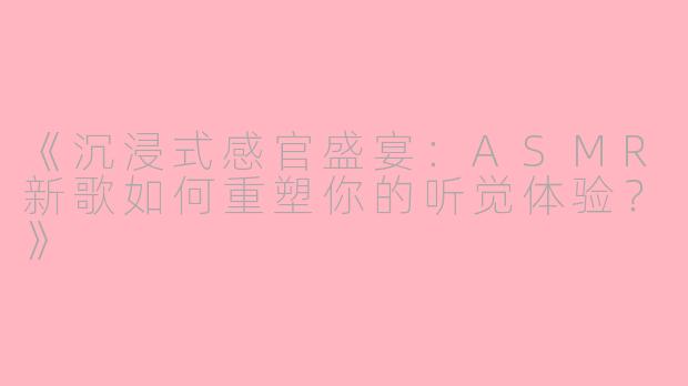 《沉浸式感官盛宴：ASMR新歌如何重塑你的听觉体验？》