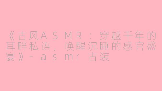 《古风ASMR：穿越千年的耳畔私语，唤醒沉睡的感官盛宴》-asmr古装