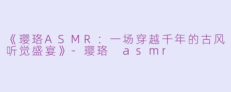 《璎珞ASMR：一场穿越千年的古风听觉盛宴》-璎珞 asmr