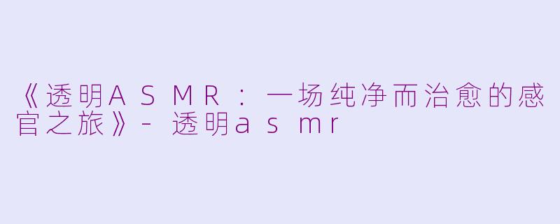 《透明ASMR：一场纯净而治愈的感官之旅》-透明asmr