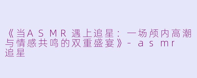 《当ASMR遇上追星:一场颅内高潮与情感共鸣的双重盛宴》
