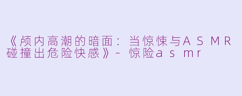 《颅内高潮的暗面：当惊悚与ASMR碰撞出危险快感》-惊险asmr