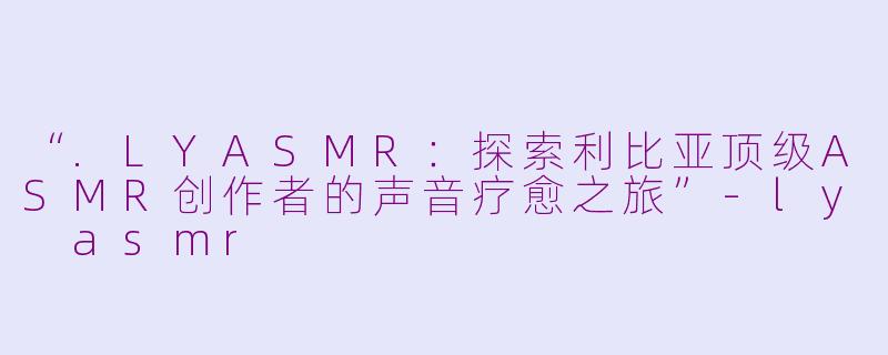 “.LYASMR：探索利比亚顶级ASMR创作者的声音疗愈之旅”-ly asmr