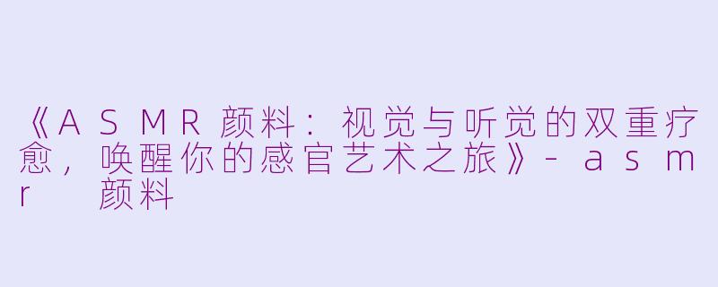 《ASMR颜料：视觉与听觉的双重疗愈，唤醒你的感官艺术之旅》-asmr 颜料