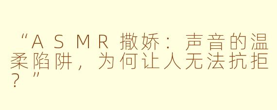 “ASMR撒娇：声音的温柔陷阱，为何让人无法抗拒？”