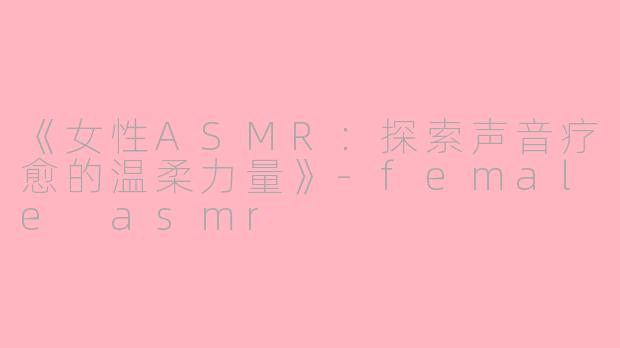 《女性ASMR：探索声音疗愈的温柔力量》-female asmr