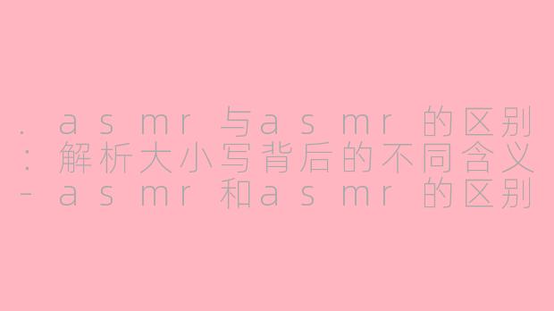 .asmr与asmr的区别：解析大小写背后的不同含义-asmr和asmr的区别