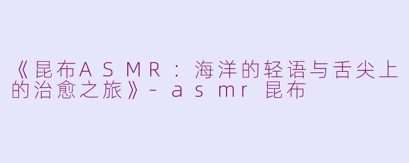 《昆布ASMR：海洋的轻语与舌尖上的治愈之旅》-asmr昆布