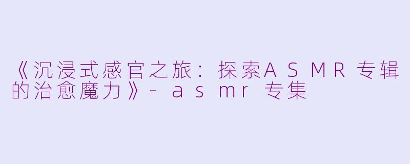 《沉浸式感官之旅：探索ASMR专辑的治愈魔力》-asmr专集
