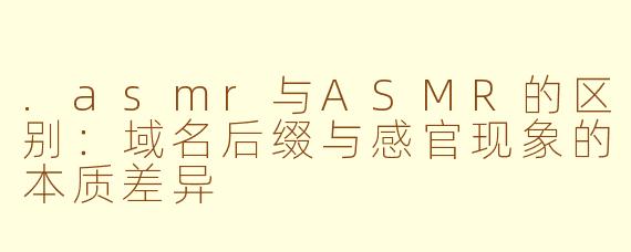 .asmr与ASMR的区别：域名后缀与感官现象的本质差异