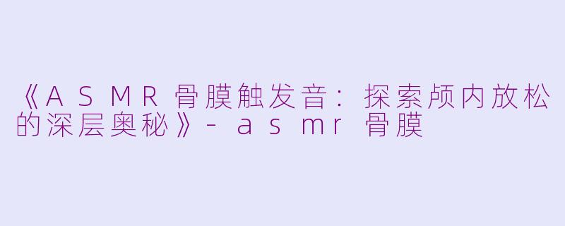 《ASMR骨膜触发音：探索颅内放松的深层奥秘》-asmr骨膜