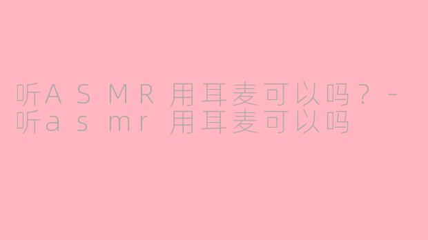 听ASMR用耳麦可以吗？-听asmr用耳麦可以吗
