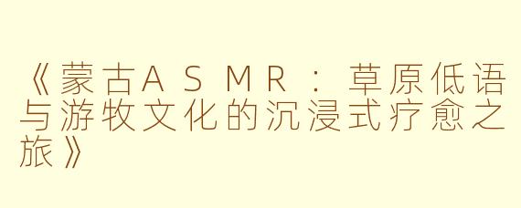 《蒙古ASMR：草原低语与游牧文化的沉浸式疗愈之旅》