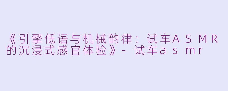 《引擎低语与机械韵律：试车ASMR的沉浸式感官体验》-试车asmr