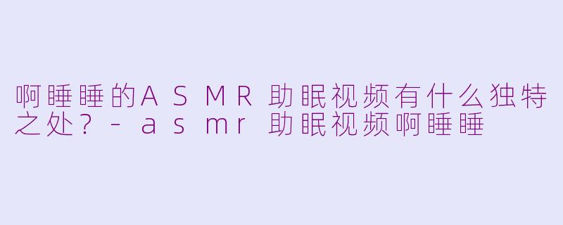 啊睡睡的ASMR助眠视频有什么独特之处？-asmr助眠视频啊睡睡