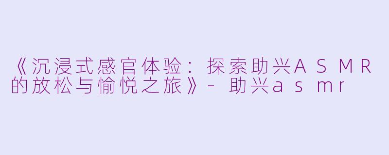 《沉浸式感官体验：探索助兴ASMR的放松与愉悦之旅》-助兴asmr