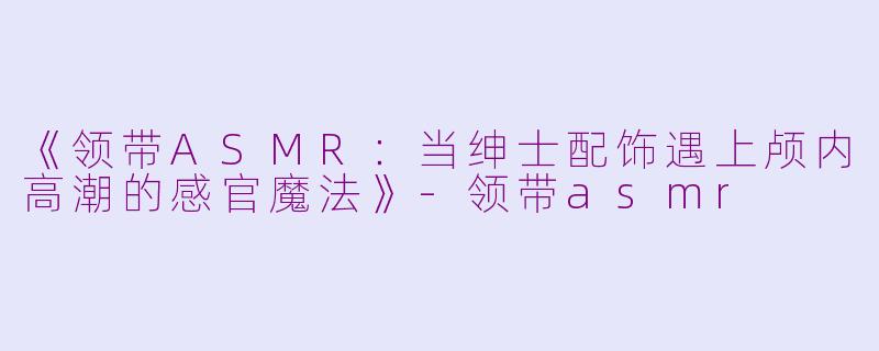 《领带ASMR:当绅士配饰遇上颅内高潮的感官魔法》