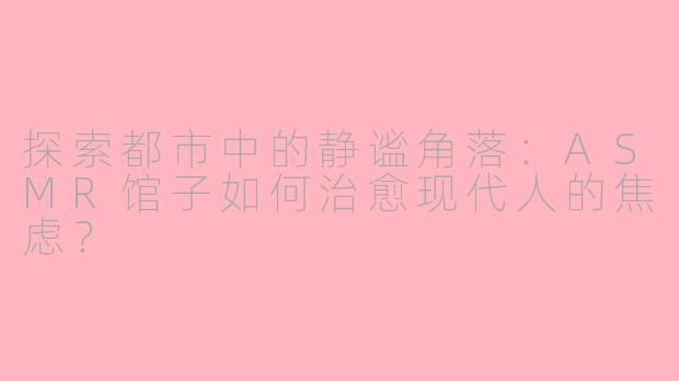 探索都市中的静谧角落：ASMR馆子如何治愈现代人的焦虑？