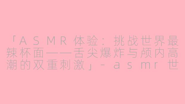 「ASMR体验：挑战世界最辣杯面——舌尖爆炸与颅内高潮的双重刺激」-asmr世界上最辣的杯面