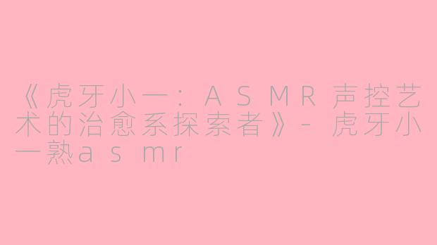 《虎牙小一：ASMR声控艺术的治愈系探索者》-虎牙小一熟asmr