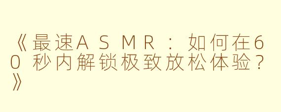 《最速ASMR：如何在60秒内解锁极致放松体验？》