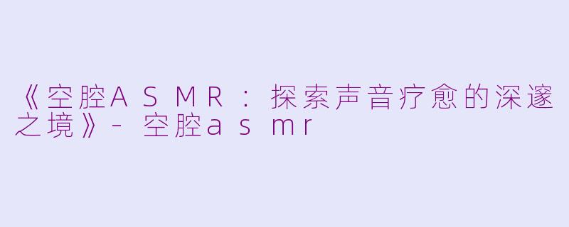 《空腔ASMR：探索声音疗愈的深邃之境》-空腔asmr