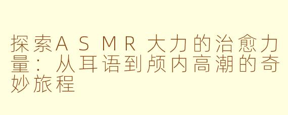 探索ASMR大力的治愈力量：从耳语到颅内高潮的奇妙旅程