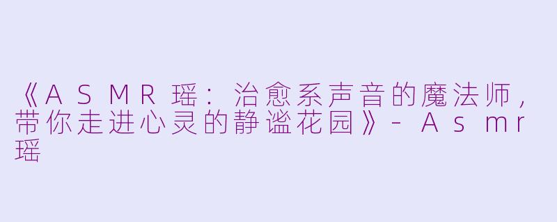 《ASMR瑶：治愈系声音的魔法师，带你走进心灵的静谧花园》-Asmr瑶