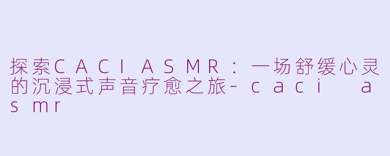 探索CACIASMR：一场舒缓心灵的沉浸式声音疗愈之旅-caci asmr