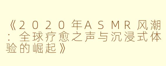《2020年ASMR风潮：全球疗愈之声与沉浸式体验的崛起》